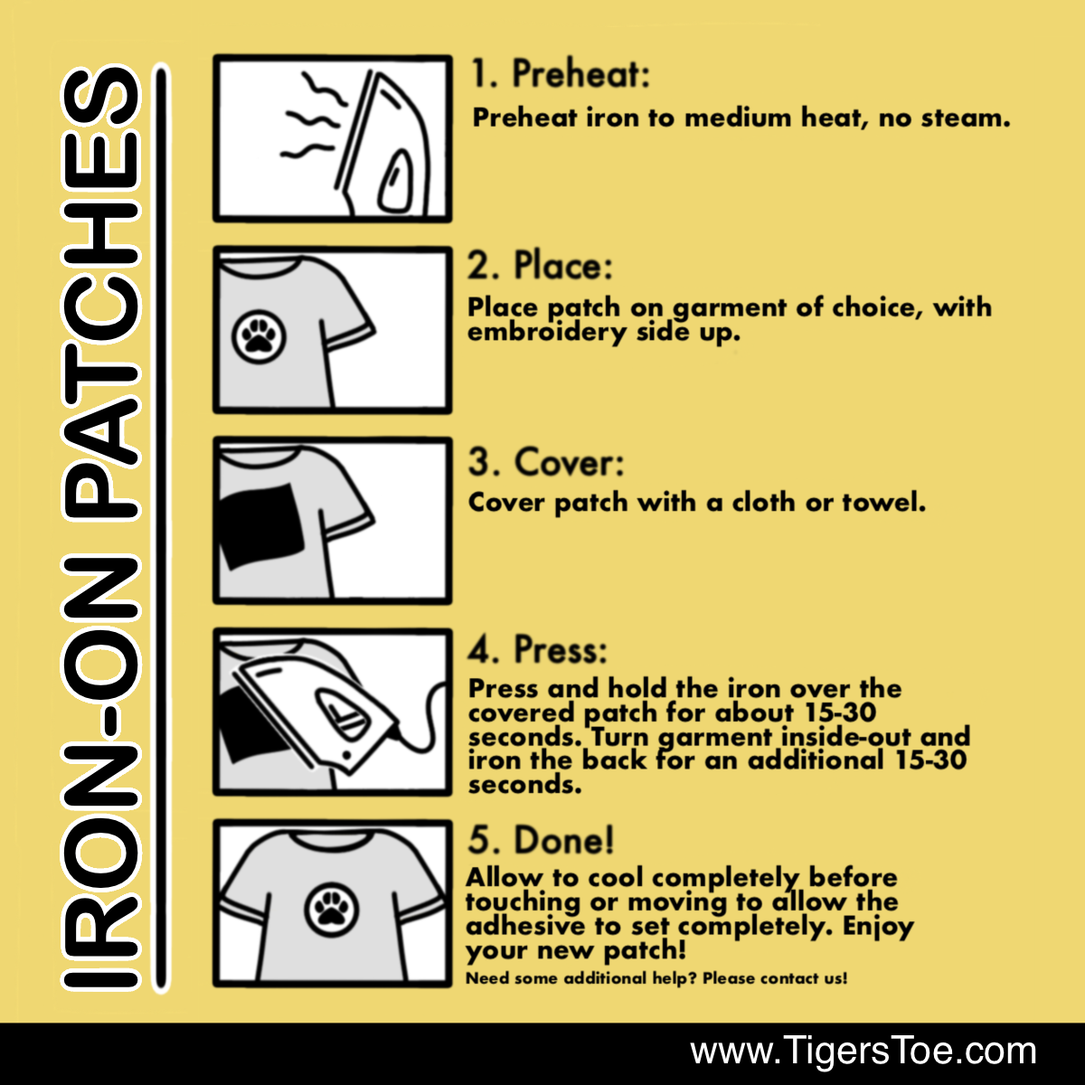 Iron-On Patch instructions with photos. 
1. Preheat iron to medium heat, no steam
2. Place patch on garment of choice, with embroidery side up.
3. Cover patch with a cloth or towel. 
4. Press and hold the iron over the covered patch for about 15-30 seconds. Turn garment inside-out and iron the back for an additional 15-30 seconds.
5. Allow to cool completely before touching or moving to allow the adhesive to set completely. Enjoy your new patch! Need some additional help? Please contact us!